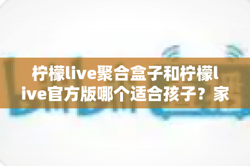 柠檬live聚合盒子和柠檬live官方版哪个适合孩子？家长必读的全面对比与安全使用指南