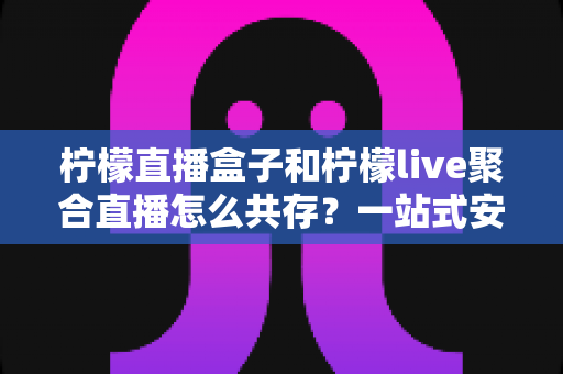 柠檬直播盒子和柠檬live聚合直播怎么共存?一站式安装配置与优化全攻略 柠檬直播盒子和柠檬live聚合直播怎么共存?一站式安装配置与优化全攻略