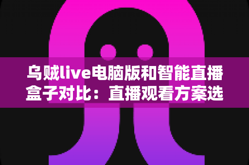 乌贼live电脑版和智能直播盒子对比：直播观看方案选购全指南，帮你找到最适合自己的工具