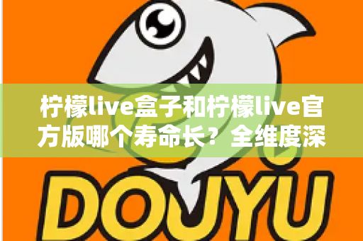 柠檬live盒子和柠檬live官方版哪个寿命长？全维度深度对比解析，帮你选对版本用得更久