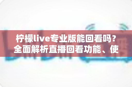 柠檬live专业版能回看吗？全面解析直播回看功能、使用方法与常见问题