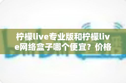 柠檬live专业版和柠檬live网络盒子哪个便宜?价格对比与选购全指南 柠檬live专业版和柠檬live网络盒子哪个便宜?价格对比与选购全指南