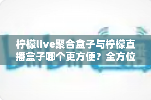 柠檬live聚合盒子与柠檬直播盒子哪个更方便？全方位对比评测助你轻松选购