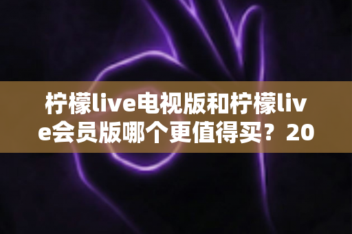 柠檬live电视版和柠檬live会员版哪个更值得买？2025年超全对比评测与选购避坑指南