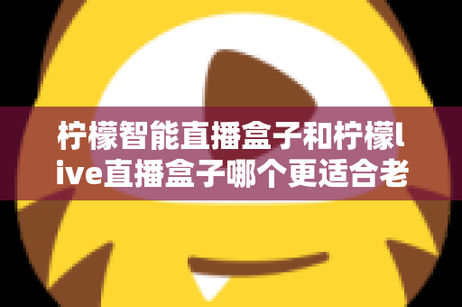 柠檬智能直播盒子和柠檬live直播盒子哪个更适合老人用？一份写给子女的实用选购指南