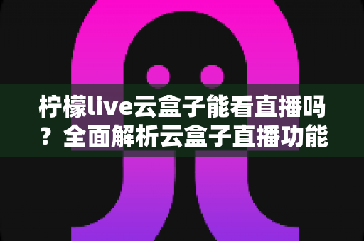 柠檬live云盒子能看直播吗?全面解析云盒子直播功能、使用步骤与避坑指南 柠檬live云盒子能看直播吗?全面解析云盒子直播功能、使用步骤与避坑指南