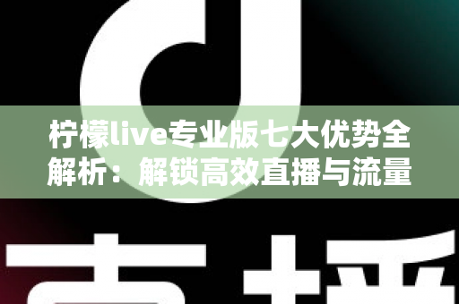柠檬live专业版七大优势全解析：解锁高效直播与流量增长的核心密码