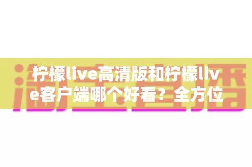 柠檬live高清版和柠檬live客户端哪个好看?全方位视觉与体验深度对比指南 柠檬live高清版和柠檬live客户端哪个好看?全方位视觉与体验深度对比指南