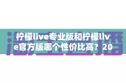 柠檬live专业版和柠檬live官方版哪个性价比高?2025最新版本功能与价格深度对比全解析 柠檬live专业版和柠檬live官方版哪个性价比高?2025最新版本功能与价格深度对比全解析