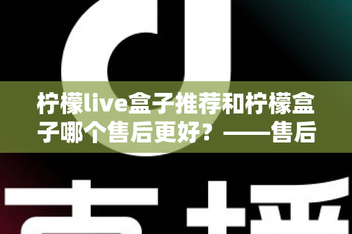 柠檬live盒子推荐和柠檬盒子哪个售后更好?——售后服务全方位深度对比与选购指南 柠檬live盒子推荐和柠檬盒子哪个售后更好?——售后服务全方位深度对比与选购指南