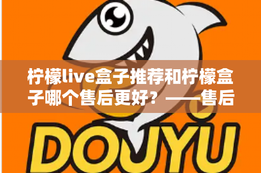 柠檬live盒子推荐和柠檬盒子哪个售后更好？——售后服务全方位深度对比与选购指南