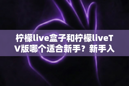 柠檬live盒子和柠檬liveTV版哪个适合新手？新手入门最佳选择全解析