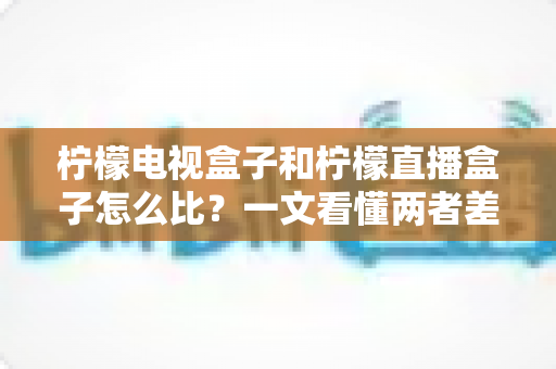 柠檬电视盒子和柠檬直播盒子怎么比？一文看懂两者差异与选购全攻略
