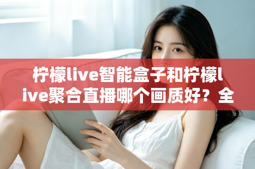 柠檬live智能盒子和柠檬live聚合直播哪个画质好？全面深度对比与选购指南助你做出明智选择