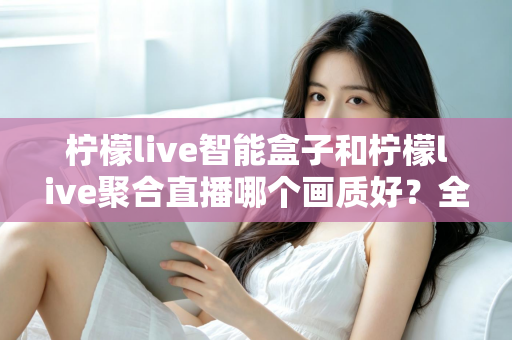 柠檬live智能盒子和柠檬live聚合直播哪个画质好？全面深度对比与选购指南助你做出明智选择
