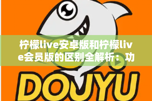 柠檬live安卓版和柠檬live会员版的区别全解析：功能、体验与选择指南一文读懂
