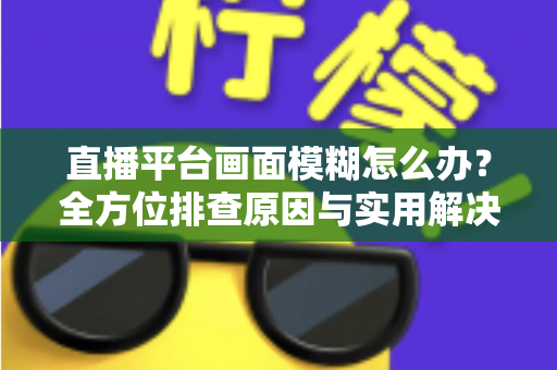 直播平台画面模糊怎么办？全方位排查原因与实用解决技巧，助你快速恢复高清直播画质