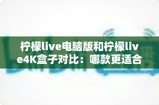 柠檬live电脑版和柠檬live4K盒子对比：哪款更适合你的观影需求？一文看懂两大版本核心差异