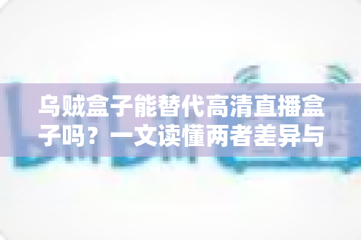 乌贼盒子能替代高清直播盒子吗？一文读懂两者差异与选购指南
