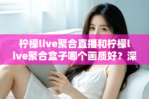 柠檬live聚合直播和柠檬live聚合盒子哪个画质好?深度画质对比与选购全攻略 柠檬live聚合直播和柠檬live聚合盒子哪个画质好?深度画质对比与选购全攻略