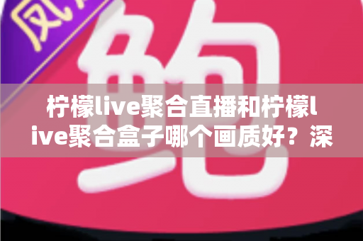 柠檬live聚合直播和柠檬live聚合盒子哪个画质好？深度画质对比与选购全攻略