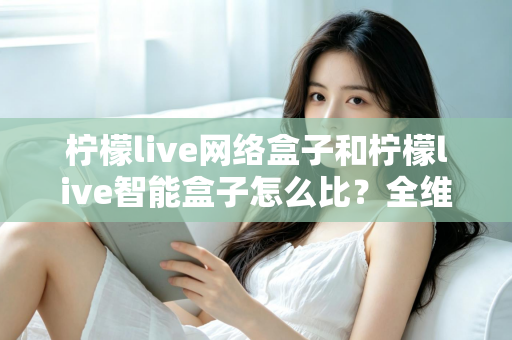 柠檬live网络盒子和柠檬live智能盒子怎么比？全维度选购指南与深度解析帮你一次看懂