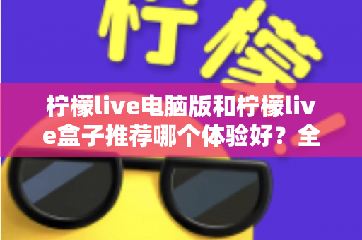 柠檬live电脑版和柠檬live盒子推荐哪个体验好?全方位深度对比与选购指南 柠檬live电脑版和柠檬live盒子推荐哪个体验好?全方位深度对比与选购指南