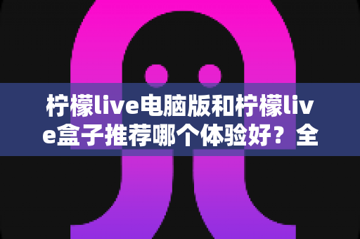 柠檬live电脑版和柠檬live盒子推荐哪个体验好?全方位深度对比与选购指南 柠檬live电脑版和柠檬live盒子推荐哪个体验好?全方位深度对比与选购指南