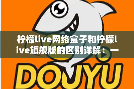 柠檬live网络盒子和柠檬live旗舰版的区别详解:一文看懂两大版本,选对不花冤枉钱 柠檬live网络盒子和柠檬live旗舰版的区别详解:一文看懂两大版本,选对不花冤枉钱