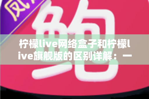 柠檬live网络盒子和柠檬live旗舰版的区别详解:一文看懂两大版本,选对不花冤枉钱 柠檬live网络盒子和柠檬live旗舰版的区别详解:一文看懂两大版本,选对不花冤枉钱