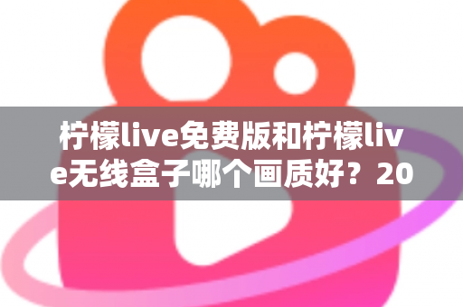 柠檬live免费版和柠檬live无线盒子哪个画质好？2025最全画质对比指南，看完再选不后悔