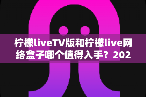 柠檬liveTV版和柠檬live网络盒子哪个值得入手?2025年最全选购对比指南助你避坑 柠檬liveTV版和柠檬live网络盒子哪个值得入手?2025年最全选购对比指南助你避坑