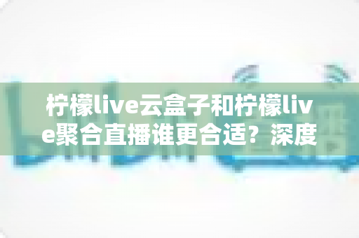柠檬live云盒子和柠檬live聚合直播谁更合适?深度对比帮你选出最佳观影方案 柠檬live云盒子和柠檬live聚合直播谁更合适?深度对比帮你选出最佳观影方案