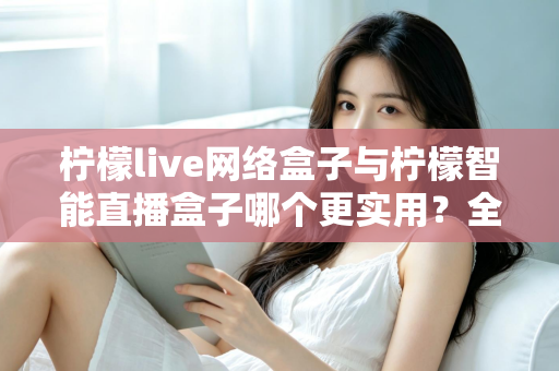 柠檬live网络盒子与柠檬智能直播盒子哪个更实用？全面对比评测帮你选对不选贵