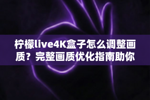 柠檬live4K盒子怎么调整画质？完整画质优化指南助你享受极致4K视觉体验
