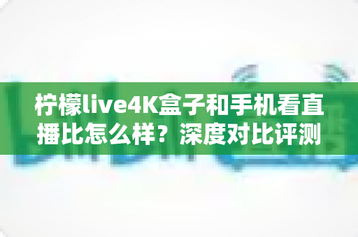 柠檬live4K盒子和手机看直播比怎么样？深度对比评测帮你选对观影方式