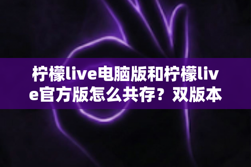柠檬live电脑版和柠檬live官方版怎么共存?双版本安装使用全攻略,一篇搞定兼容难题 柠檬live电脑版和柠檬live官方版怎么共存?双版本安装使用全攻略,一篇搞定兼容难题