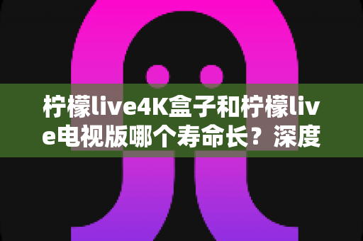 柠檬live4K盒子和柠檬live电视版哪个寿命长？深度对比分析与选购全指南