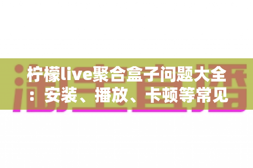 柠檬live聚合盒子问题大全：安装、播放、卡顿等常见故障一站式排查与解决指南