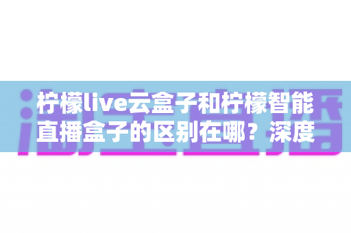 柠檬live云盒子和柠檬智能直播盒子的区别在哪？深度解析帮你选对设备