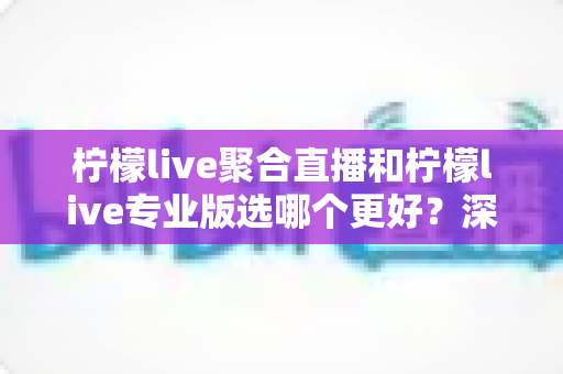 柠檬live聚合直播和柠檬live专业版选哪个更好？深度对比分析助你做出明智之选