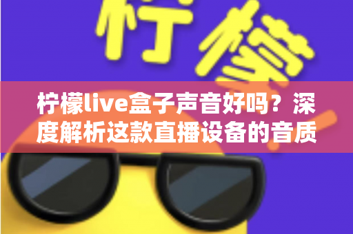 柠檬live盒子声音好吗？深度解析这款直播设备的音质表现与真实使用体验