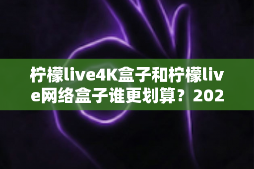 柠檬live4K盒子和柠檬live网络盒子谁更划算？2025年最全选购对比指南帮你省钱不踩坑