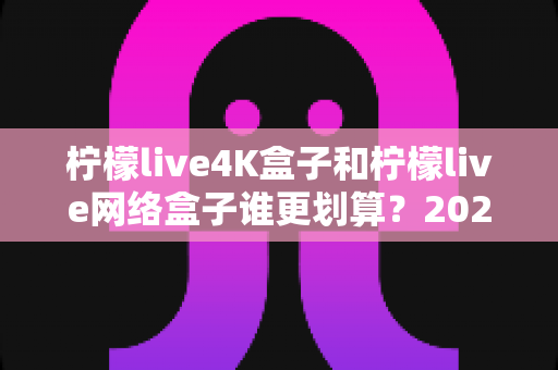 柠檬live4K盒子和柠檬live网络盒子谁更划算？2025年最全选购对比指南帮你省钱不踩坑