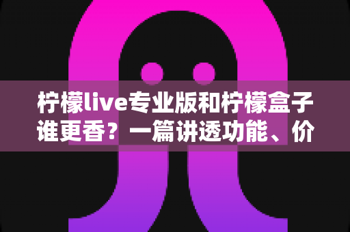 柠檬live专业版和柠檬盒子谁更香？一篇讲透功能、价格与适用场景的深度对比指南