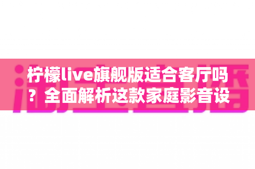 柠檬live旗舰版适合客厅吗？全面解析这款家庭影音设备的客厅实用性、优缺点与选购建议