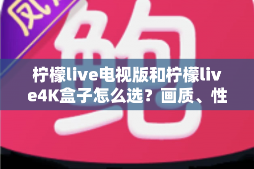 柠檬live电视版和柠檬live4K盒子怎么选？画质、性能、价格三大维度全解析，看完不再纠结
