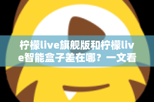柠檬live旗舰版和柠檬live智能盒子差在哪？一文看懂配置、体验与选购差异全解析