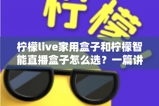 柠檬live家用盒子和柠檬智能直播盒子怎么选？一篇讲透需求、配置与性价比的选购指南