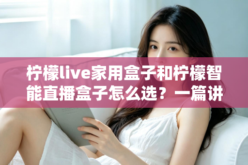 柠檬live家用盒子和柠檬智能直播盒子怎么选？一篇讲透需求、配置与性价比的选购指南